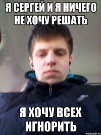Я СЕРГЕЙ И Я НИЧЕГО НЕ ХОЧУ РЕШАТЬ Я ХОЧУ ВСЕХ ИГНОРИТЬ
