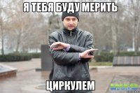 Я тебя буду мерить циркулем