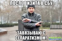 ПОСЛЕ ВИЗИТА В СБУ ЗАВЯЗЫВАЮ С СЕПАРАТИЗМОМ!