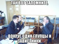 Так вот запомните, вокруг один глупцы и завистники.