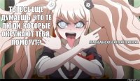 Ты все еще думаешь, что те люди, которые окружают тебя, помогут? АХАХАХАХАХХААХХАХАХАХАХАХАХА.