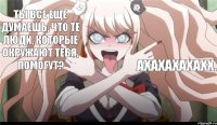 Ты все еще думаешь, что те люди, которые окружают тебя, помогут? АХАХАХАХАХХ.