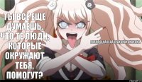 Ты все еще думаешь, что те люди, которые окружают тебя, помогут? АХАХАХАХАХХААХХАХАХАХАХАХАХА.