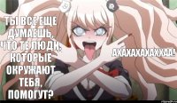 Ты все еще думаешь, что те люди, которые окружают тебя, помогут? АХАХАХАХАХХАА!