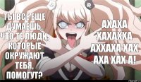 Ты все еще думаешь, что те люди, которые окружают тебя, помогут? АХАХА ХАХАХХА АХХАХА ХАХ АХА ХАХ А!