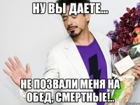 Ну вы даете... Не позвали меня на обед, смертные!..