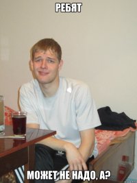 ребят может не надо, а?