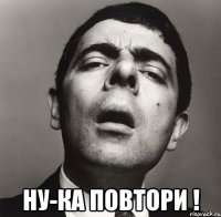  ну-ка повтори !