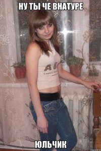Ну ты че внатуре юльчик