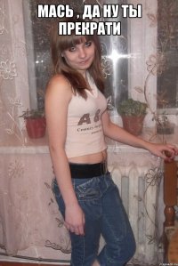 мась , да ну ты прекрати 
