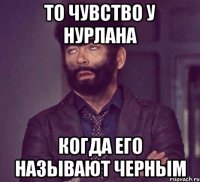То чувство у Нурлана Когда его называют черным
