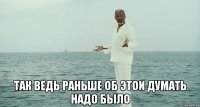  так ведь раньше об этои думать надо было