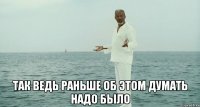  так ведь раньше об этом думать надо было