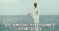  бля.. нем чтоб сперва подумать потом сделать