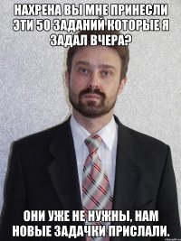 Нахрена вы мне принесли эти 50 заданий которые я задал вчера? Они уже не нужны, нам новые задачки прислали.
