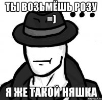 Ты возьмёшь розу =) Я же такой няшка