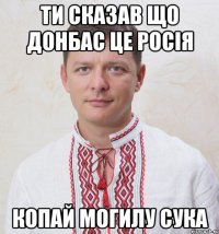 Ти сказав що Донбас це Росія копай могилу сука