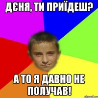Дєня, ти приїдеш? А то я давно не получав!