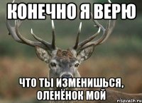 конечно я верю что ты изменишься, оленёнок мой