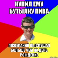 Купил ему бутылку пива Пожеланий выслушал больше чем на День Рождение