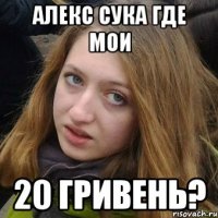 Алекс сука где мои 20 гривень?