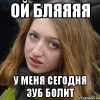 ой бляяяя у меня сегодня зуб болит