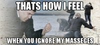 thats how i feel when you ignore my masseges