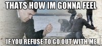 thats how im gonna feel if you refuse to go out with me