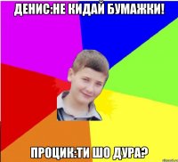Денис:Не кидай бумажки! Процик:Ти шо дура?