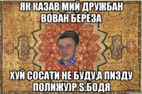 Як казав мий дружбан Вован Береза Хуй сосати не буду,а пизду полижу)P.S.Бодя