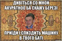 дивіться со мной акуратноо ба скажу березі приїди і спиздить машину в твого баті