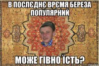 В послєднє врємя Береза популярний Може гівно їсть?
