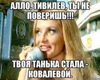АЛЛО, ТИВИЛЕВ, ТЫ НЕ ПОВЕРИШЬ!!! ТВОЯ ТАНЬКА СТАЛА - КОВАЛЕВОЙ.