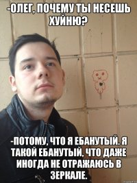 -Олег, почему ты несешь хуйню? -Потому, что я ебанутый. Я такой ебанутый, что даже иногда не отражаюсь в зеркале.