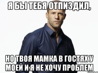 я бы тебя отпиздил, но твоя мамка в гостях у моей и я не хочу проблем