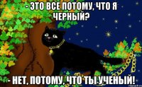 - это все потому, что я черный? - нет, потому, что ты ученый!