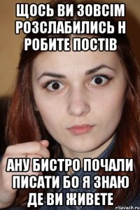 Щось ви зовсім розслабились н робите постів ану бистро почали писати бо я знаю де ви живете