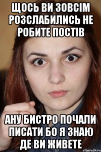 Щось ви зовсім розслабились не робите постів ану бистро почали писати бо я знаю де ви живете