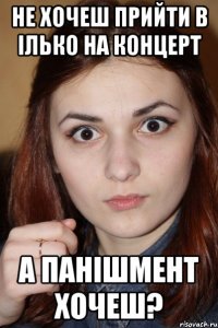 не хочеш прийти в ілько на концерт а панішмент хочеш?