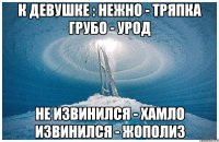 К ДЕВУШКЕ : НЕЖНО - ТРЯПКА ГРУБО - УРОД НЕ ИЗВИНИЛСЯ - ХАМЛО ИЗВИНИЛСЯ - ЖОПОЛИЗ