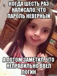 когда шесть раз написало, что пароль неверный а потом заметил, что неправильно ввел логин