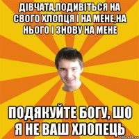 Дівчата,подивіться на свого хлопця і на мене,на нього і знову на мене подякуйте богу, шо я не ваш хлопець