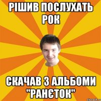 Рішив послухать рок скачав 3 альбоми "ранєток"