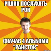 Рішив послухать рок скачав 4 альбоми "ранєток"