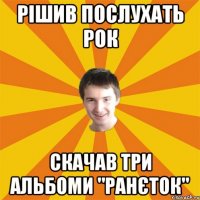 Рішив послухать рок скачав три альбоми "ранєток"