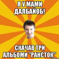 Я у мами далбайоб! скачав три альбоми "ранєток"