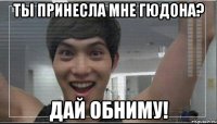 Ты принесла мне гюдона? Дай обниму!