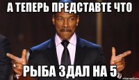 а теперь представте что Рыба здал на 5