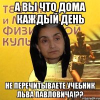 А вы что дома каждый день не перечитываете учебник Льва Павловича!??