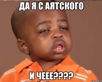 да я с аятского и чеее????